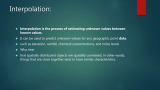 Interpolation:
 Interpolation is the process of estimating unknown values between
known values.
 It can be used to predict unknown values for any geographic point data,
 such as elevation, rainfall, chemical concentrations, and noise levels
 Why inter
 that spatially distributed objects are spatially correlated; in other words,
things that are close together tend to have similar characteristics.
 