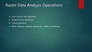 Raster Data Analysis Operations:
 Local (cell-by-cell) operations
 Neighborhood operations
 Zonal operations
 Raster distance measure operations - similar to buffering
 