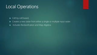 Local Operations
 Cell-by-cell based,
 Creates a new raster from either a single or multiple input raster.
 Includes Reclassification and Map Algebra.
 
