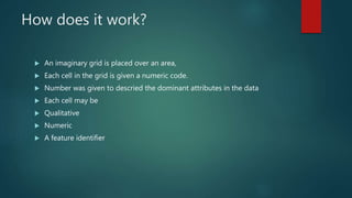 How does it work?
 An imaginary grid is placed over an area,
 Each cell in the grid is given a numeric code.
 Number was given to descried the dominant attributes in the data
 Each cell may be
 Qualitative
 Numeric
 A feature identifier
 