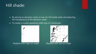 Hill shade:
► By placing an elevation raster on top of a hill shade raster and adjusting
the transparency of the elevation raster.
► To create a visually appealing relief map of a landscape.
Shadows with high sun angle Shadows with low sun angle
 