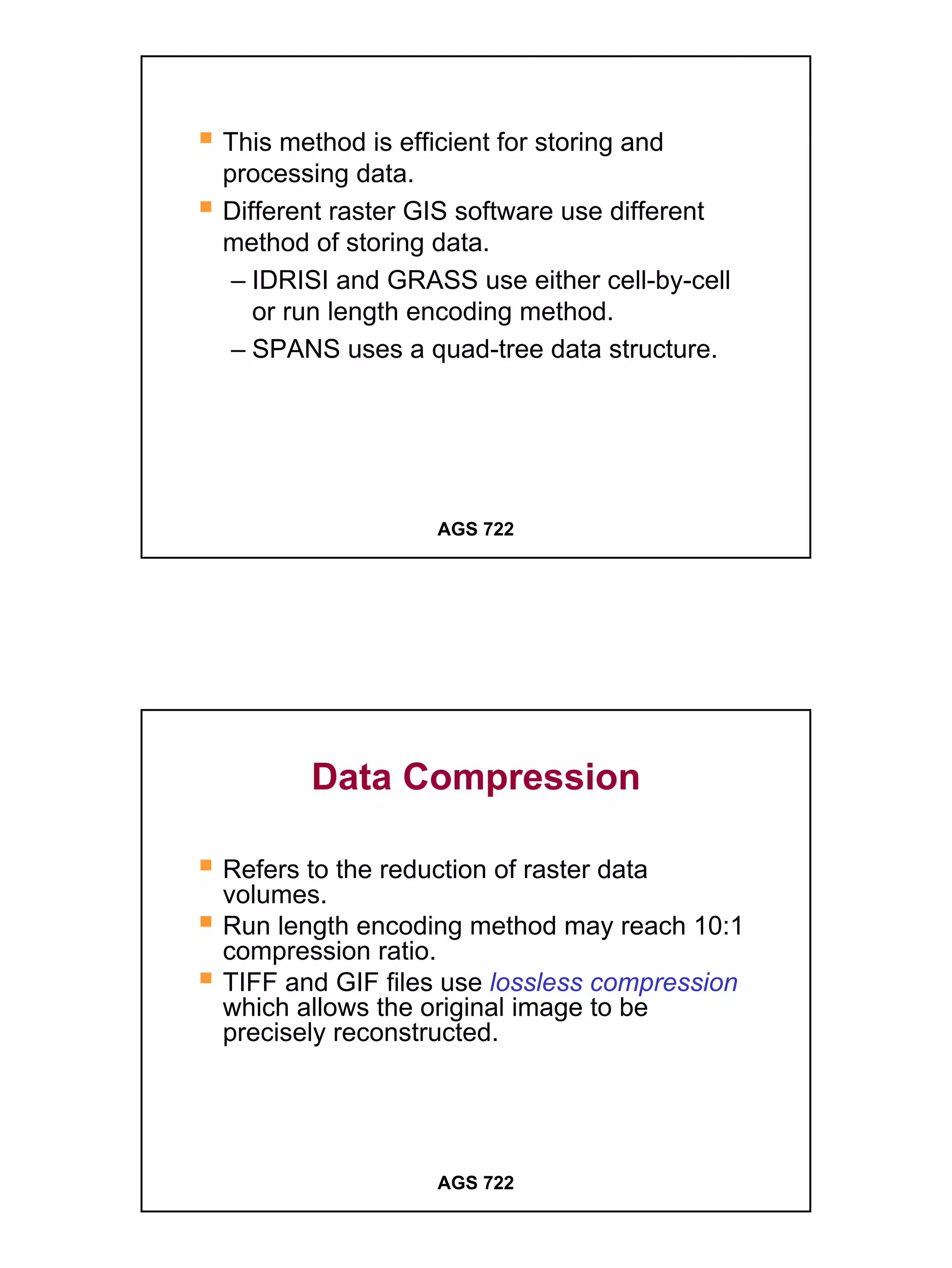 This method is efficient for storing and
processing data.
Different raster GIS software use different
method of storing data.
 – IDRISI and GRASS use either cell-by-cell
   or run length encoding method.
 – SPANS uses a quad-tree data structure.




                  AGS 722




       Data Compression

Refers to the reduction of raster data
volumes.
Run length encoding method may reach 10:1
compression ratio.
TIFF and GIF files use lossless compression
which allows the original image to be
precisely reconstructed.




                  AGS 722




                                              15
 
