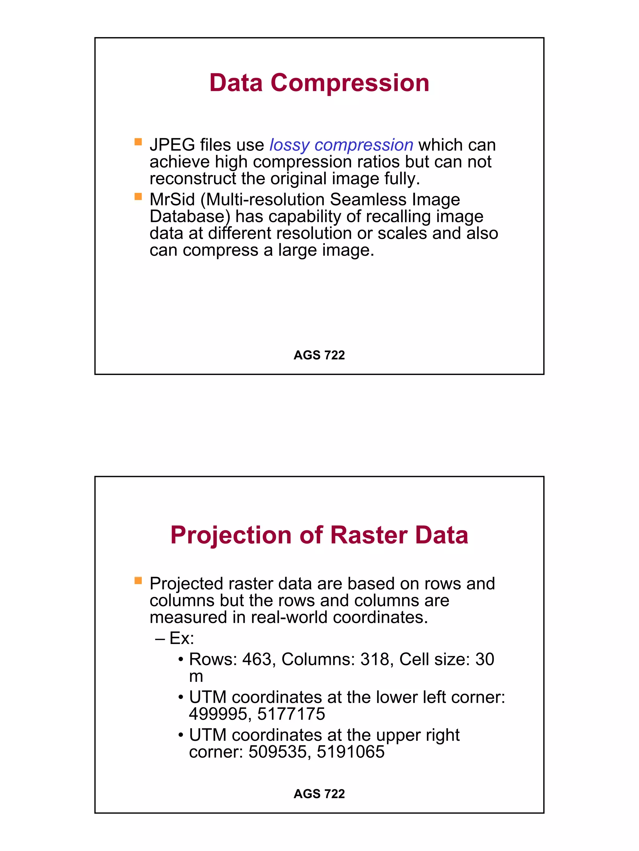 Data Compression

JPEG files use lossy compression which can
achieve high compression ratios but can not
reconstruct the original image fully.
MrSid (Multi-resolution Seamless Image
Database) has capability of recalling image
data at different resolution or scales and also
can compress a large image.




                   AGS 722




  Projection of Raster Data
Projected raster data are based on rows and
columns but the rows and columns are
measured in real-world coordinates.
 – Ex:
    • Rows: 463, Columns: 318, Cell size: 30
      m
    • UTM coordinates at the lower left corner:
      499995, 5177175
    • UTM coordinates at the upper right
      corner: 509535, 5191065

                   AGS 722




                                                  16
 