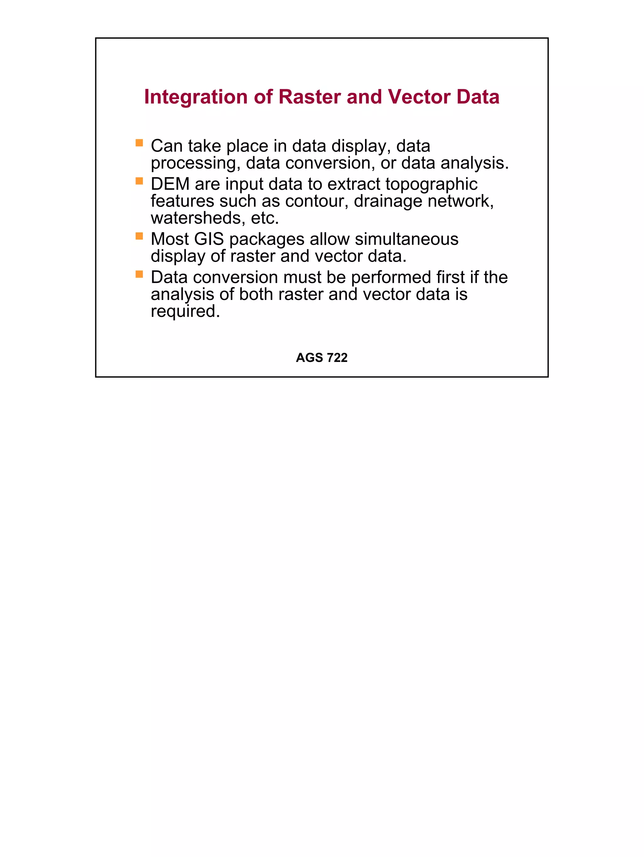 Integration of Raster and Vector Data

Can take place in data display, data
processing, data conversion, or data analysis.
DEM are input data to extract topographic
features such as contour, drainage network,
watersheds, etc.
Most GIS packages allow simultaneous
display of raster and vector data.
Data conversion must be performed first if the
analysis of both raster and vector data is
required.

                  AGS 722




                                                 18
 