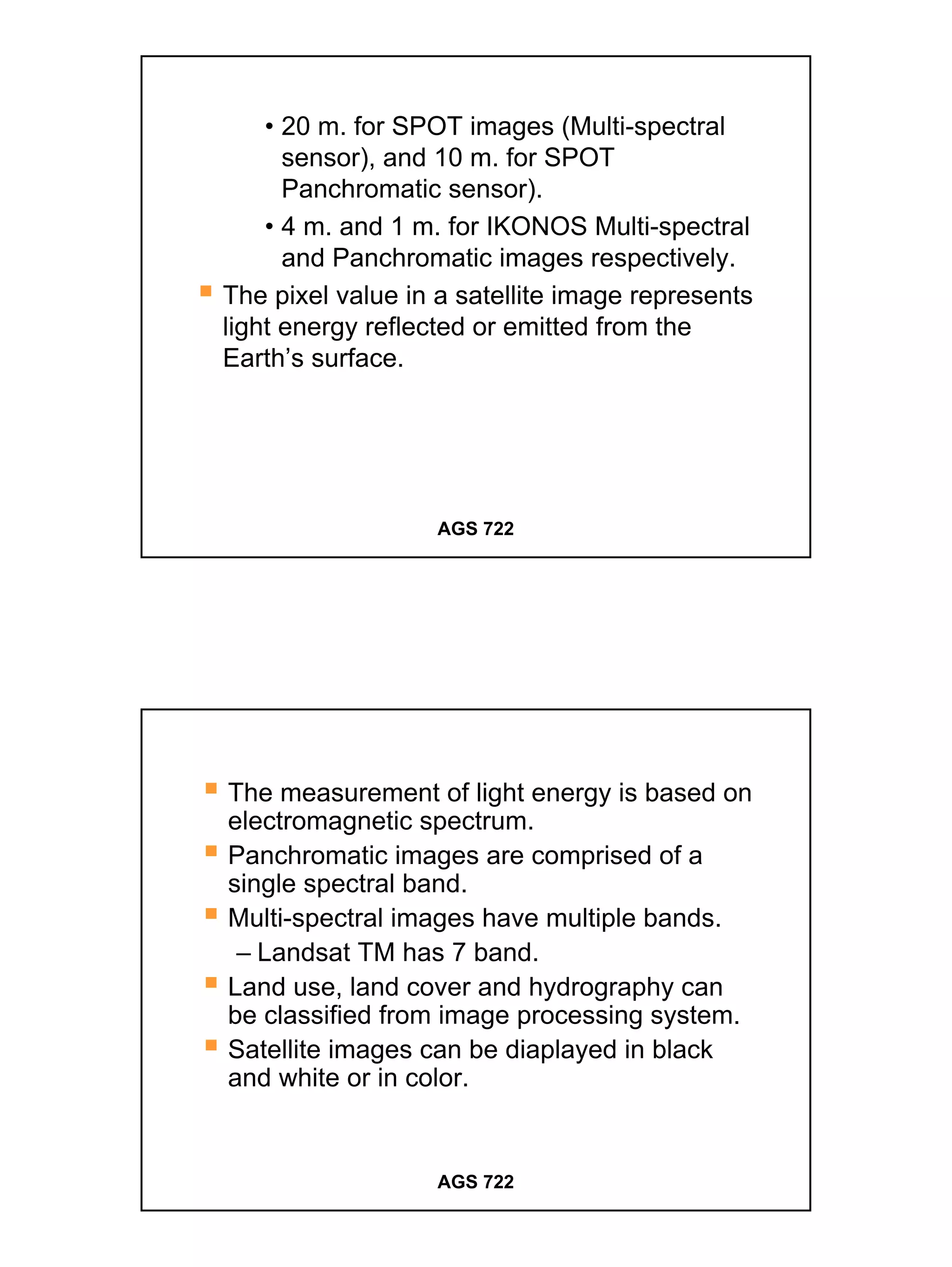 • 20 m. for SPOT images (Multi-spectral
      sensor), and 10 m. for SPOT
      Panchromatic sensor).
    • 4 m. and 1 m. for IKONOS Multi-spectral
      and Panchromatic images respectively.
The pixel value in a satellite image represents
light energy reflected or emitted from the
Earth’s surface.




                   AGS 722




The measurement of light energy is based on
electromagnetic spectrum.
Panchromatic images are comprised of a
single spectral band.
Multi-spectral images have multiple bands.
 – Landsat TM has 7 band.
Land use, land cover and hydrography can
be classified from image processing system.
Satellite images can be diaplayed in black
and white or in color.


                   AGS 722




                                                  4
 