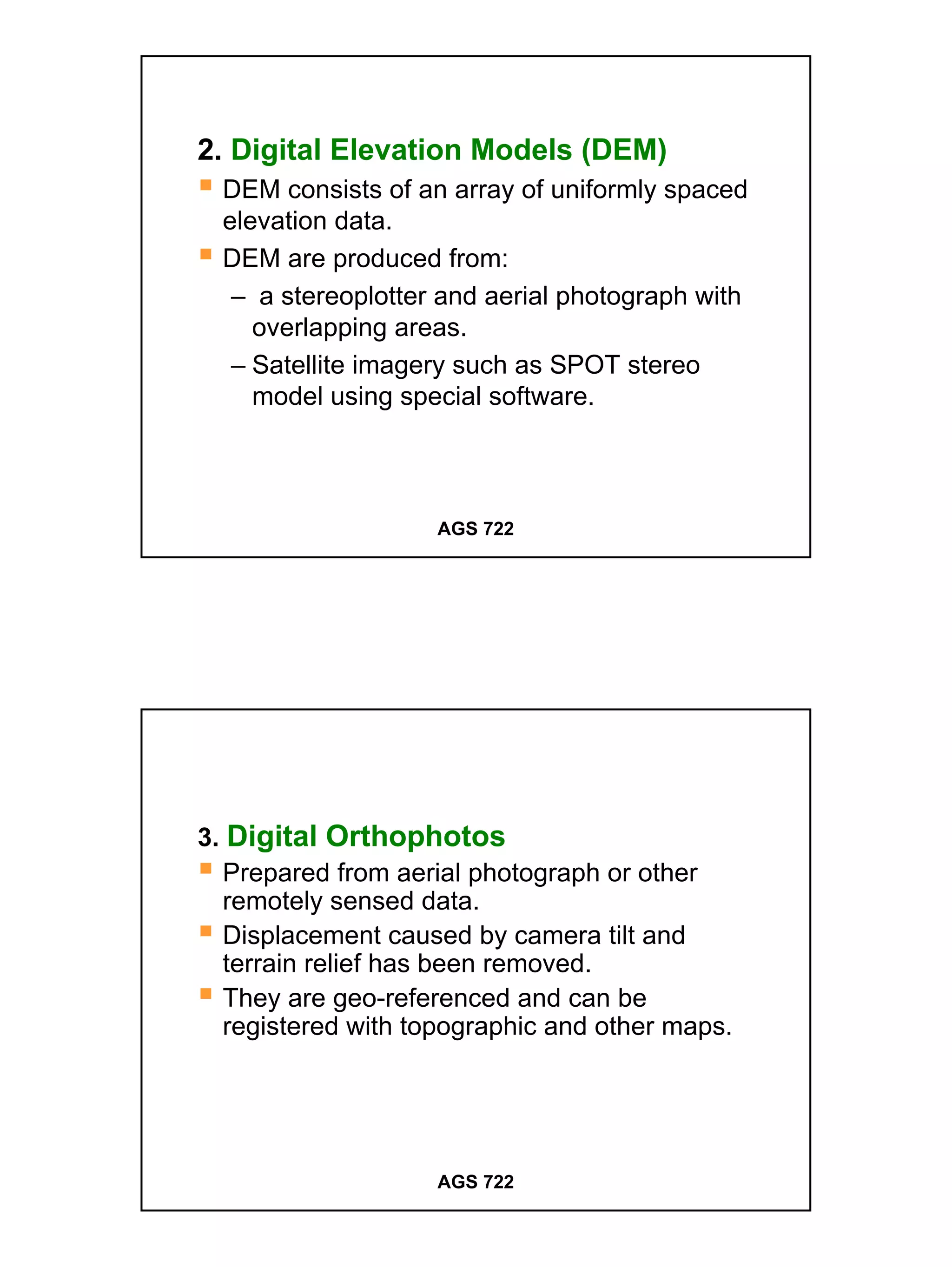 2. Digital Elevation Models (DEM)
  DEM consists of an array of uniformly spaced
  elevation data.
  DEM are produced from:
   – a stereoplotter and aerial photograph with
     overlapping areas.
   – Satellite imagery such as SPOT stereo
     model using special software.



                    AGS 722




3. Digital Orthophotos
  Prepared from aerial photograph or other
  remotely sensed data.
  Displacement caused by camera tilt and
  terrain relief has been removed.
  They are geo-referenced and can be
  registered with topographic and other maps.




                    AGS 722




                                                  6
 