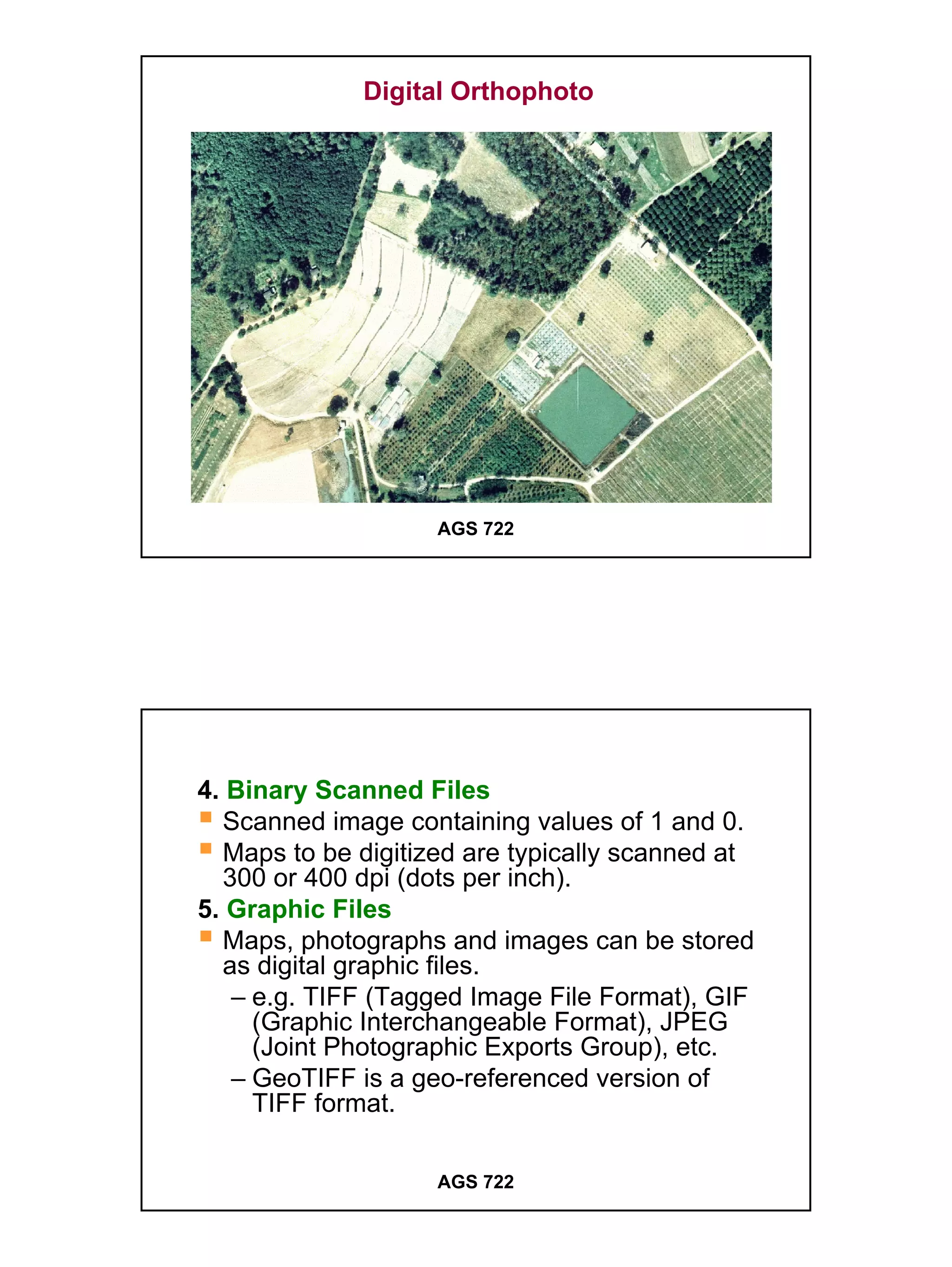 Digital Orthophoto




                    AGS 722




4. Binary Scanned Files
  Scanned image containing values of 1 and 0.
  Maps to be digitized are typically scanned at
  300 or 400 dpi (dots per inch).
5. Graphic Files
  Maps, photographs and images can be stored
  as digital graphic files.
   – e.g. TIFF (Tagged Image File Format), GIF
     (Graphic Interchangeable Format), JPEG
     (Joint Photographic Exports Group), etc.
   – GeoTIFF is a geo-referenced version of
     TIFF format.

                    AGS 722




                                                  7
 
