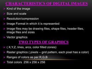  Kind of the image
 Size and scale
 Resolution/compression
 Image Format in which it is represented
 Image files may be drawing files, shape files, header files,
image files and sizes
 Vector graphics
 ( X,Y,Z, lines, arcs, color filled zones)
 Raster graphics ( pixels – grid pattern, each pixel has a color)
 Ranges of colors as per R,G,B
 Total colors 256 x 256 x 256
TWO TYPES OF GRAPHICS
CHARACTERISTICS OF DIGITAL IMAGES
 