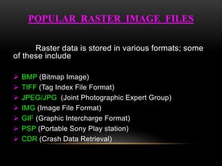 Raster data is stored in various formats; some
of these include
 BMP (Bitmap Image)
 TIFF (Tag Index File Format)
 JPEG/JPG (Joint Photographic Expert Group)
 IMG (Image File Format)
 GIF (Graphic Intercharge Format)
 PSP (Portable Sony Play station)
 CDR (Crash Data Retrieval)
POPULAR RASTER IMAGE FILES
 