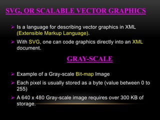  Is a language for describing vector graphics in XML
(Extensible Markup Language).
 With SVG, one can code graphics directly into an XML
document.
 Example of a Gray-scale Bit-map Image
 Each pixel is usually stored as a byte (value between 0 to
255)
 A 640 x 480 Gray-scale image requires over 300 KB of
storage.
SVG, OR SCALABLE VECTOR GRAPHICS
GRAY-SCALE
 