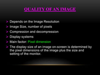  Depends on the Image Resolution
 Image Size, number of pixels
 Compression and decompression
 Display systems
 Main factor: Pixel dimension
 The display size of an image on-screen is determined by
the pixel dimensions of the image plus the size and
setting of the monitor.
QUALITY OFAN IMAGE
 