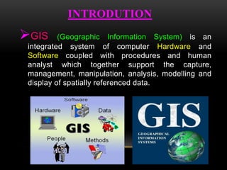 INTRODUTION
GIS (Geographic Information System) is an
integrated system of computer Hardware and
Software coupled with procedures and human
analyst which together support the capture,
management, manipulation, analysis, modelling and
display of spatially referenced data.
 