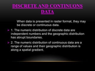 DISCRETE AND CONTINUONS
DATA
When data is presented in raster format, they may
be discrete or continuous data.
 1. The numeric distribution of discrete data are
independent numbers and the geographic distribution
has abrupt boundaries.
 2. The numeric distribution of continuous data are a
range of values and their geographic distribution is
along a spatial gradient.
 