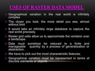  Geographical variation in the real world is infinitely
complex
 The closer you look, the more detail you see, almost
without limit
 It would take an infinitely large database to capture the
real world precisely.
 Raster grid cells allow us to approximate the variation over
a landscape.
 Data must somehow be reduced to a finite and
manageable quantity by a process of generalization or
abstraction.
 We have to pick out the most characteristic features.
 Geographical variation must be represented in terms of
discrete elements or objects
USES OF RASTER DATA MODEL
 