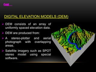  DEM consists of an array of
uniformly spaced elevation data.
 DEM are produced from:
 A stereo-plotter and aerial
photograph with overlapping
areas.
 Satellite imagery such as SPOT
stereo model using special
software.
DIGITAL ELEVATION MODELS (DEM)
 