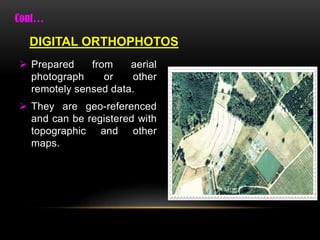  Prepared from aerial
photograph or other
remotely sensed data.
 They are geo-referenced
and can be registered with
topographic and other
maps.
DIGITAL ORTHOPHOTOS
 