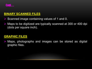 BINARY SCANNED FILES
 Scanned image containing values of 1 and 0.
 Maps to be digitized are typically scanned at 300 or 400 dpi
(dots per square inch).
GRAPHIC FILES
 Maps, photographs and images can be stored as digital
graphic files.
 
