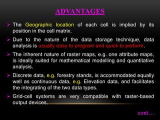 The Geographic location of each cell is implied by its
position in the cell matrix.
 Due to the nature of the data storage technique, data
analysis is usually easy to program and quick to perform.
 The inherent nature of raster maps, e.g. one attribute maps,
is ideally suited for mathematical modelling and quantitative
analysis.
 Discrete data, e.g. forestry stands, is accommodated equally
well as continuous data, e.g. Elevation data, and facilitates
the integrating of the two data types.
 Grid-cell systems are very compatible with raster-based
output devices.
ADVANTAGES
cont…
 