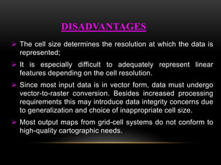  The cell size determines the resolution at which the data is
represented;
 It is especially difficult to adequately represent linear
features depending on the cell resolution.
 Since most input data is in vector form, data must undergo
vector-to-raster conversion. Besides increased processing
requirements this may introduce data integrity concerns due
to generalization and choice of inappropriate cell size.
 Most output maps from grid-cell systems do not conform to
high-quality cartographic needs.
DISADVANTAGES
 