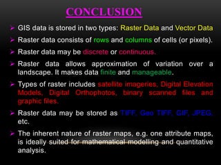 CONCLUSION
 GIS data is stored in two types: Raster Data and Vector Data
 Raster data consists of rows and columns of cells (or pixels).
 Raster data may be discrete or continuous.
 Raster data allows approximation of variation over a
landscape. It makes data finite and manageable.
 Types of raster includes satellite imageries, Digital Elevation
Models, Digital Orthophotos, binary scanned files and
graphic files.
 Raster data may be stored as TIFF, Geo TIFF, GIF, JPEG,
etc.
 The inherent nature of raster maps, e.g. one attribute maps,
is ideally suited for mathematical modelling and quantitative
analysis.
 