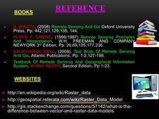 REFERENCE
 B. BHATTA, (2008) Remote Sensing And Gis Oxford University
Press, Pp: 442,121,129,135, 144.
 FLOYD F. SABINS, (1996/1997) Remote Sensing Principles
And Interpretation, W.H. FREEMAN AND COMPANY
NEWYORK 3rd Edition, Pp: 29,69,105,177,236.
 KALICHARAN SAHU, (2008), Text Book Of Remote Sensing
And Gis, Atlantic Publications, Pp: 1-2,127-198.
 Textbook Of Remote Sensing And Geographical Information
System, M.ANJI REDDY, Second Edition, Pp 1-23.
 http://en.wikipedia.org/wiki/Raster_data
 http://geospatial.referata.com/wiki/Raster_Data_Model
 http://gis.stackexchange.com/questions/57142/what-is-the-
difference-between-vector-and-raster-data-models
WEBSITES
BOOKS
 
