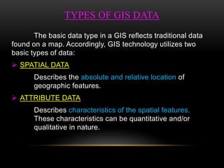 TYPES OF GIS DATA
The basic data type in a GIS reflects traditional data
found on a map. Accordingly, GIS technology utilizes two
basic types of data:
 SPATIAL DATA
Describes the absolute and relative location of
geographic features.
 ATTRIBUTE DATA
Describes characteristics of the spatial features.
These characteristics can be quantitative and/or
qualitative in nature.
 