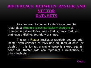 As compared to the vector data structure, the
raster data structure is not particularly accurate at
representing discrete features - that is, those features
that have a distinct boundary or shape.
The term Raster implies a regularly spaced grid.
Raster data consists of rows and columns of cells (or
pixels). In this format a single value is stored against
each cell. Raster data can represent a multiplicity of
things including:
DIFFERENCE BETWEEN RASTER AND
VECTOR
DATA SETS
Cont…
 