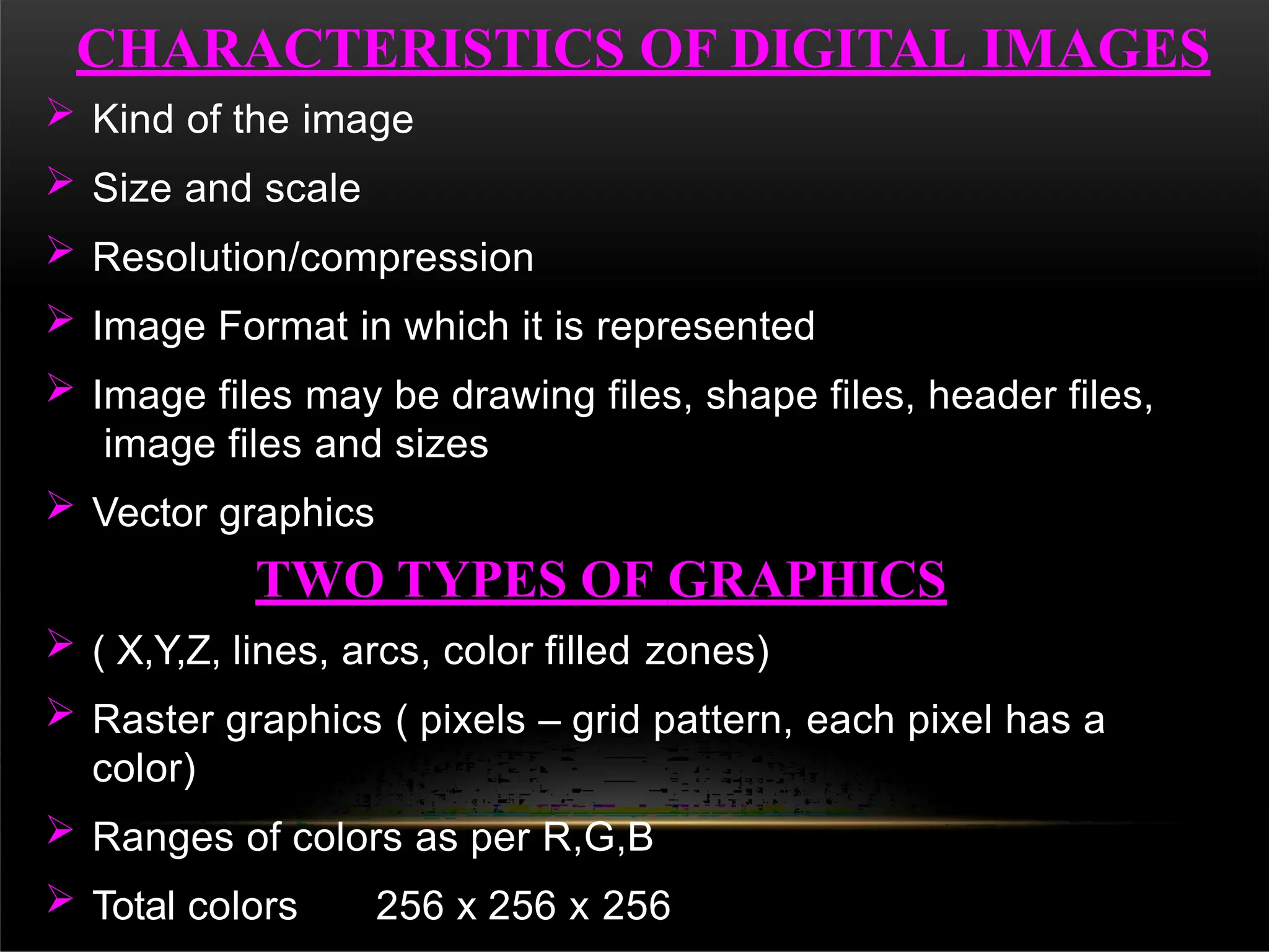  Kind of the image
 Size and scale
 Resolution/compression
 Image Format in which it is represented
 Image files may be drawing files, shape files, header files,
image files and sizes
 Vector graphics
TWO TYPES OF GRAPHICS
 ( X,Y,Z, lines, arcs, color filled zones)
 Raster graphics ( pixels – grid pattern, each pixel has a
color)
 Ranges of colors as per R,G,B
 Total colors 256 x 256 x 256
CHARACTERISTICS OF DIGITAL IMAGES
 