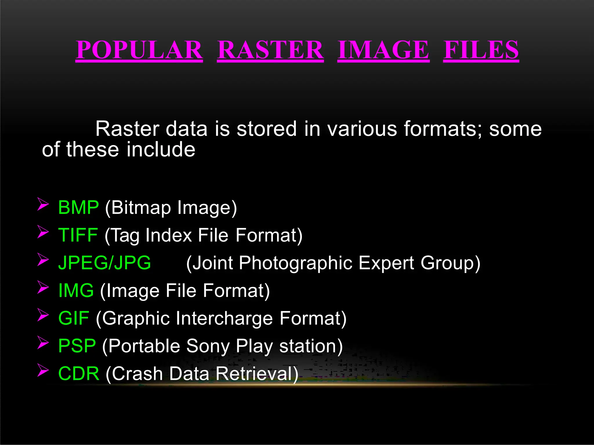 Raster data is stored in various formats; some
of these include
 BMP (Bitmap Image)
 TIFF (Tag Index File Format)
 JPEG/JPG (Joint Photographic Expert Group)
 IMG (Image File Format)
 GIF (Graphic Intercharge Format)
 PSP (Portable Sony Play station)
 CDR (Crash Data Retrieval)
POPULAR RASTER IMAGE FILES
 
