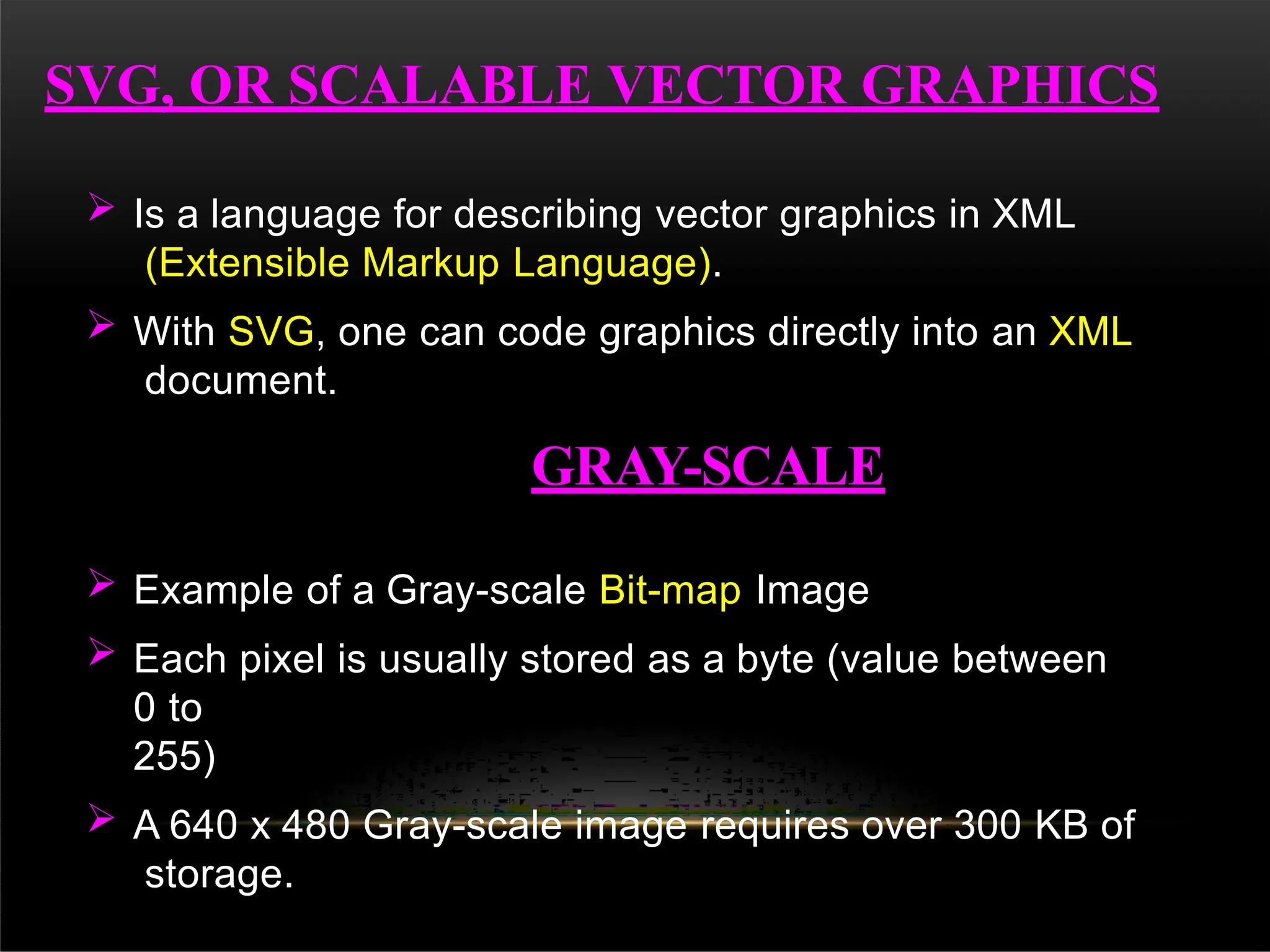 SVG, OR SCALABLE VECTOR GRAPHICS
 Is a language for describing vector graphics in XML
(Extensible Markup Language).
 With SVG, one can code graphics directly into an XML
document.
GRAY-SCALE
 Example of a Gray-scale Bit-map Image
 Each pixel is usually stored as a byte (value between
0 to
255)
 A 640 x 480 Gray-scale image requires over 300 KB of
storage.
 