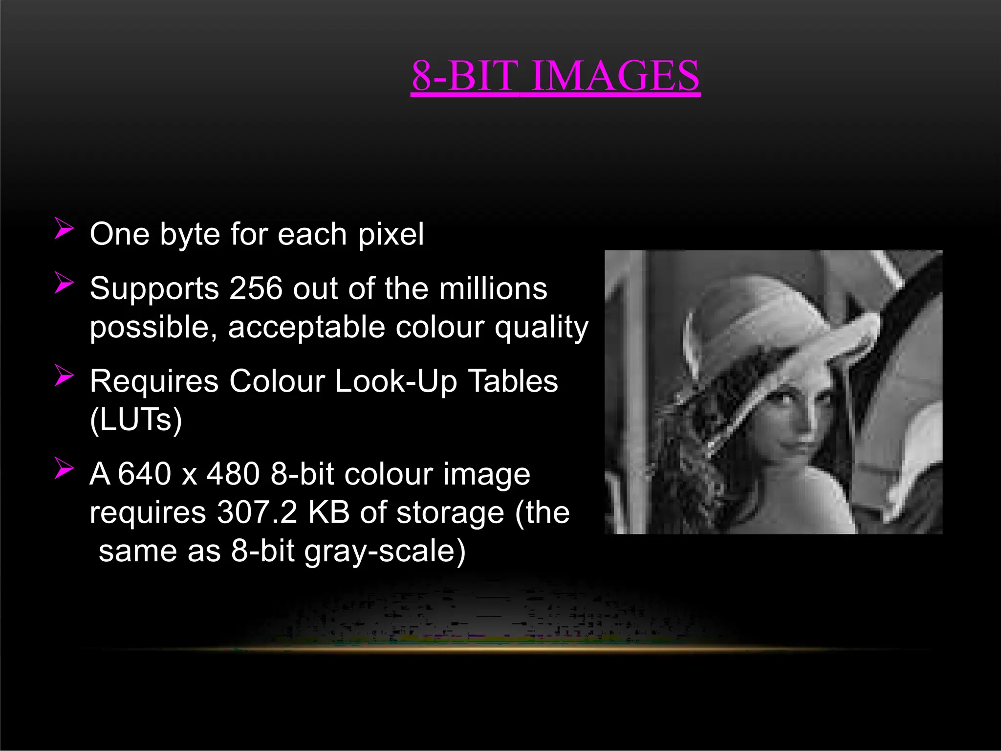  One byte for each pixel
 Supports 256 out of the millions
possible, acceptable colour quality
 Requires Colour Look-Up Tables
(LUTs)
 A 640 x 480 8-bit colour image
requires 307.2 KB of storage (the
same as 8-bit gray-scale)
8-BIT IMAGES
 