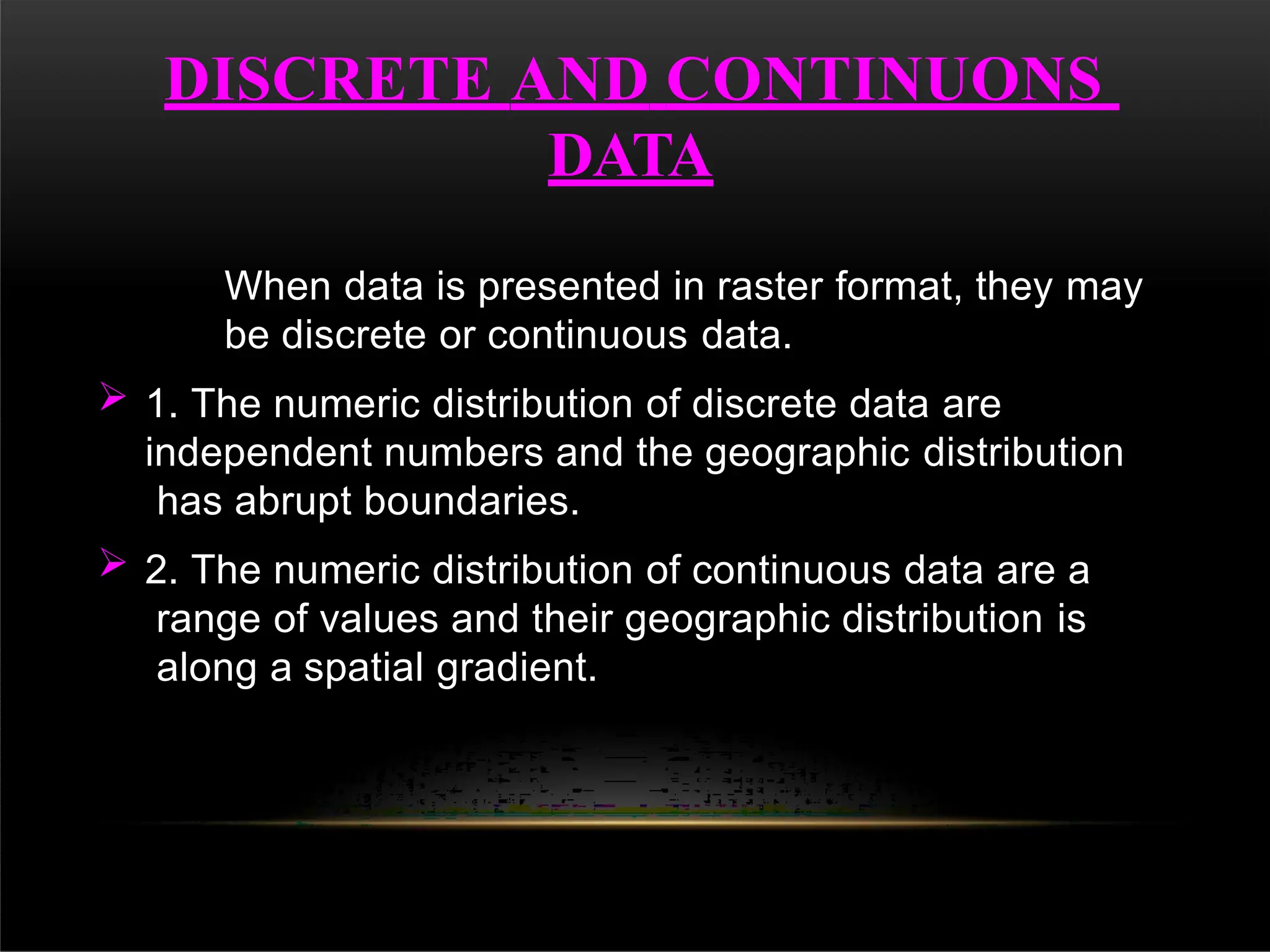 DISCRETE AND CONTINUONS
DATA
When data is presented in raster format, they may
be discrete or continuous data.
 1. The numeric distribution of discrete data are
independent numbers and the geographic distribution
has abrupt boundaries.
 2. The numeric distribution of continuous data are a
range of values and their geographic distribution is
along a spatial gradient.
 