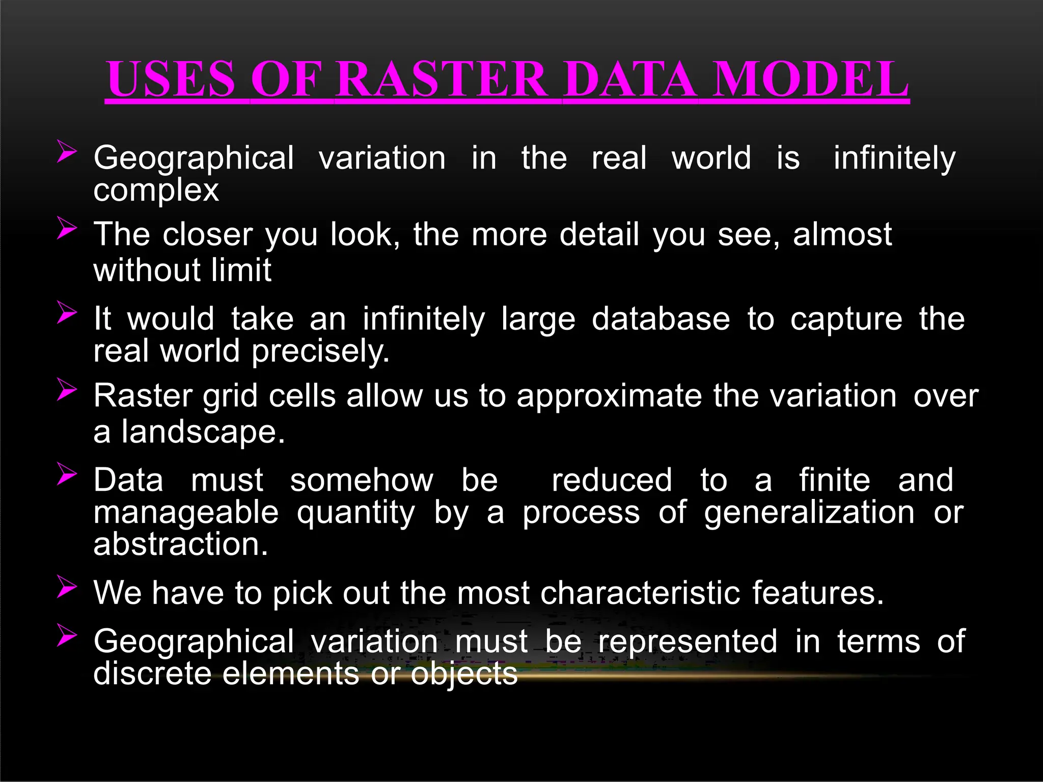  Geographical variation in the real world is infinitely
complex
 The closer you look, the more detail you see, almost
without limit
 It would take an infinitely large database to capture the
real world precisely.
 Raster grid cells allow us to approximate the variation over
a landscape.
 Data must somehow be reduced to a finite and
manageable quantity by a process of generalization or
abstraction.
 We have to pick out the most characteristic features.
 Geographical variation must be represented in terms of
discrete elements or objects
USES OF RASTER DATA MODEL
 