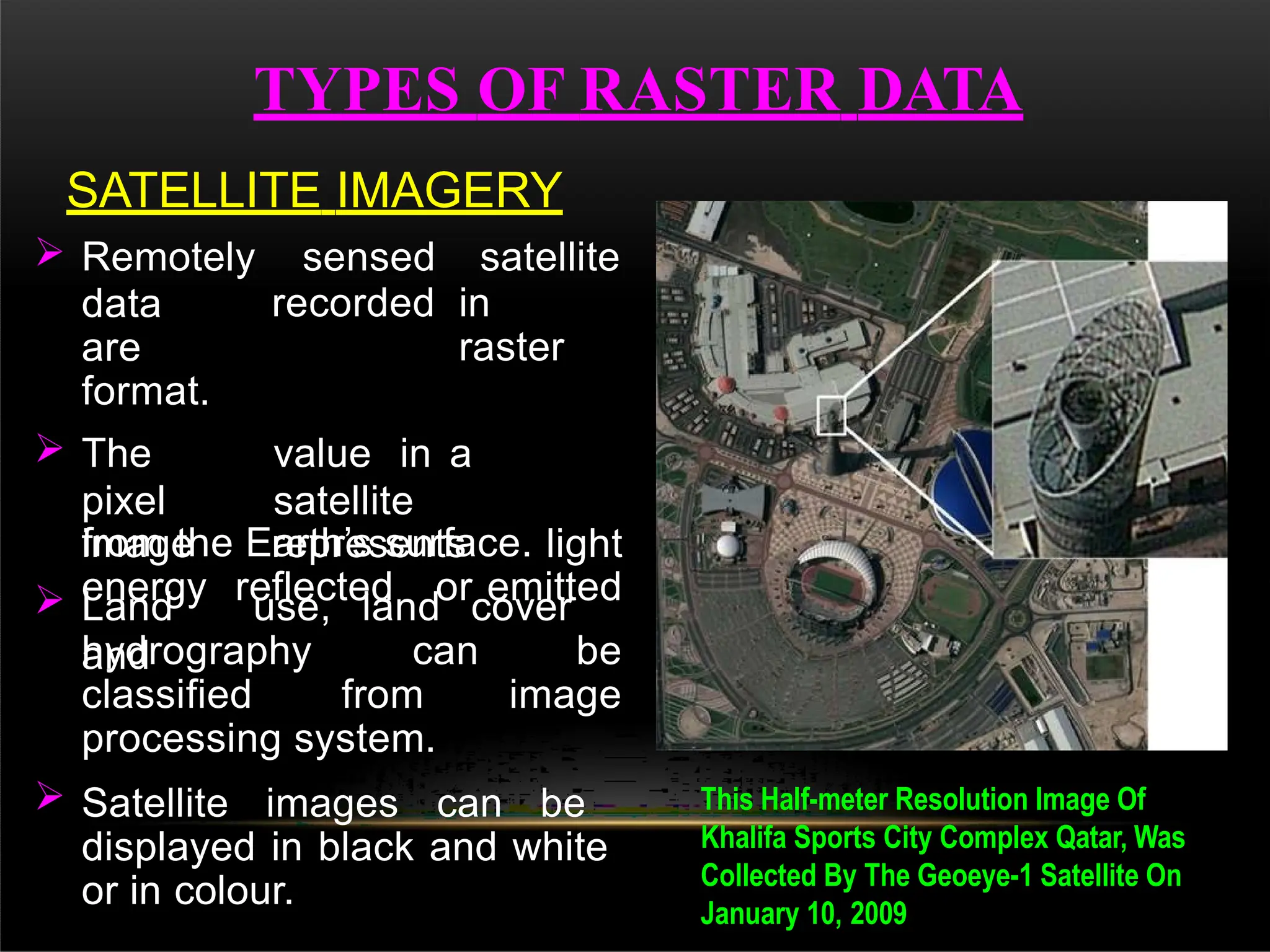 TYPES OF RASTER DATA
SATELLITE IMAGERY
 Remotely sensed satellite
data
are
format.
recorded in
raster
 The
pixel
value in a
satellite
image represents light
energy reflected or emitted
from the Earth’s surface.
 Land use, land cover
and
hydrography can be
classified from image
processing system.
 Satellite images can be
displayed in black and white
or in colour.
This Half-meter Resolution Image Of
Khalifa Sports City Complex Qatar, Was
Collected By The Geoeye-1 Satellite On
January 10, 2009
 