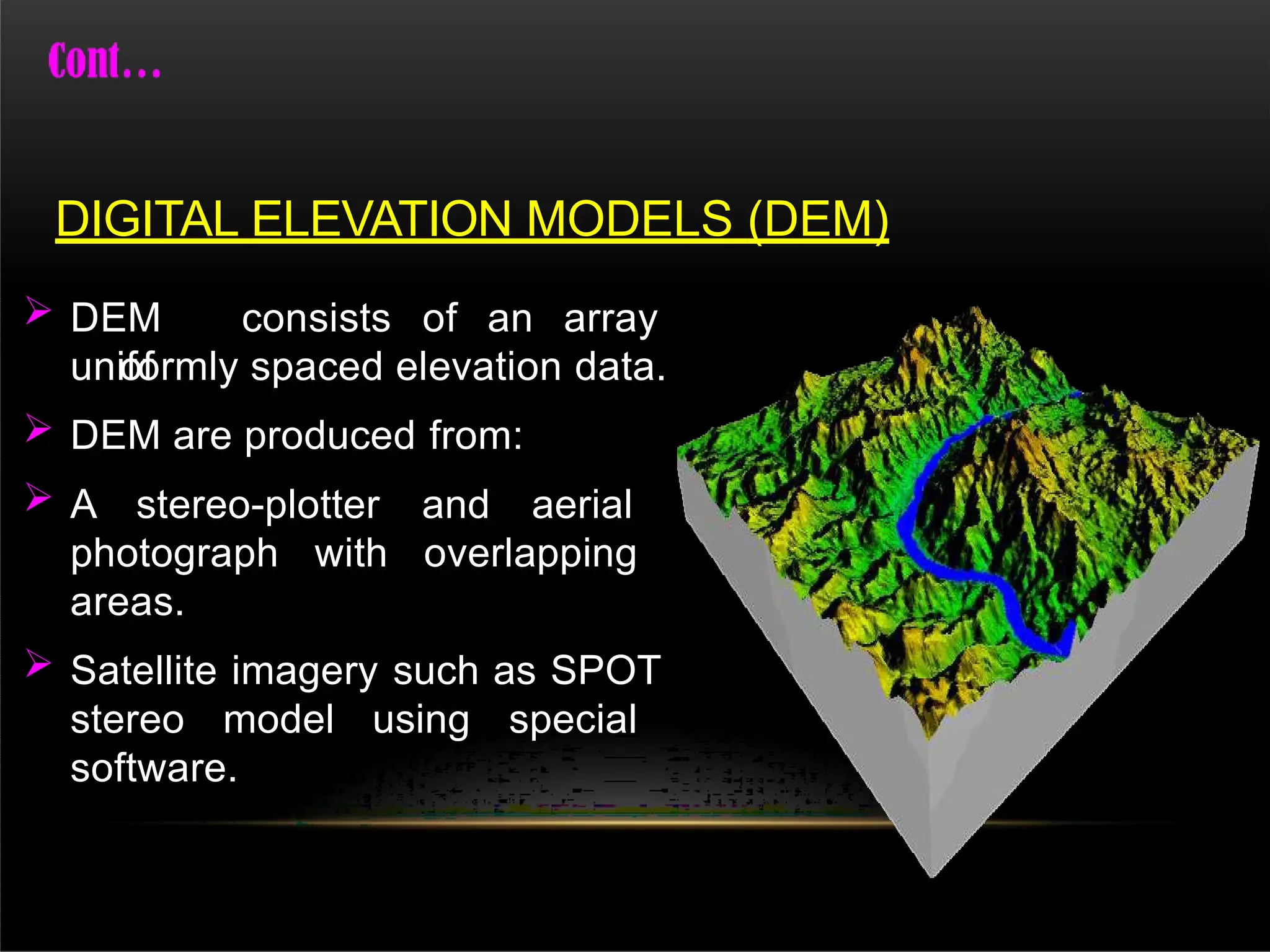  DEM consists of an array
of
uniformly spaced elevation data.
 DEM are produced from:
 A stereo-plotter and aerial
photograph with overlapping
areas.
 Satellite imagery such as SPOT
stereo model using special
software.
DIGITAL ELEVATION MODELS (DEM)
 
