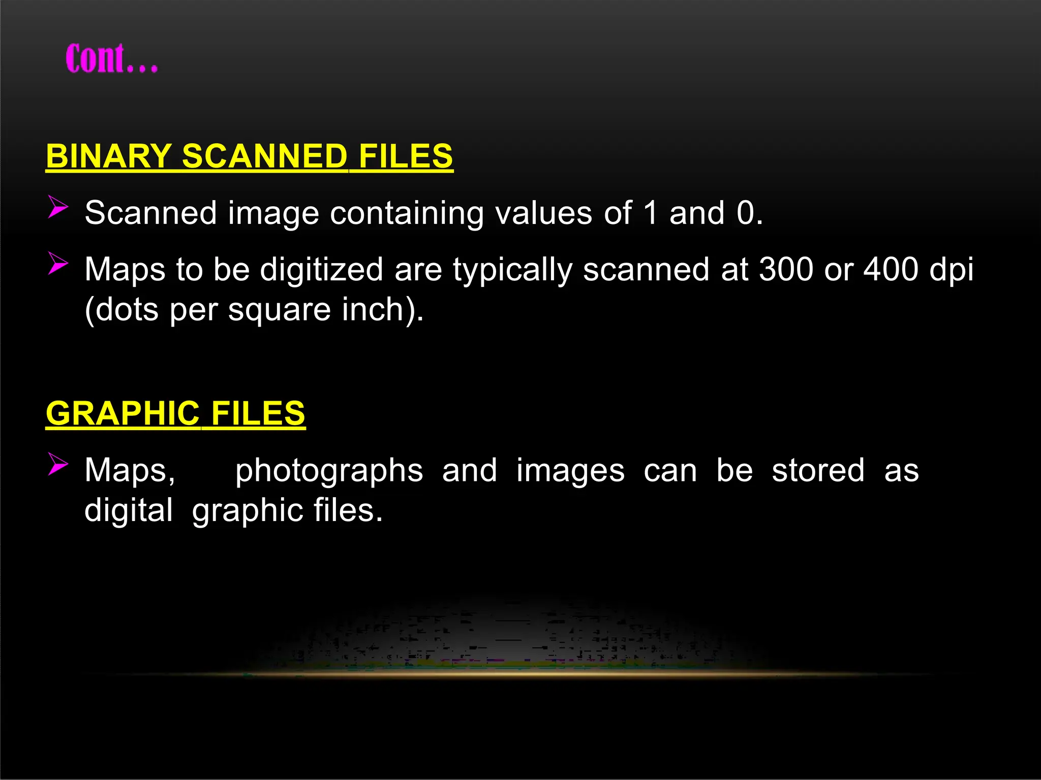 BINARY SCANNED FILES
 Scanned image containing values of 1 and 0.
 Maps to be digitized are typically scanned at 300 or 400 dpi
(dots per square inch).
GRAPHIC FILES
 Maps, photographs and images can be stored as
digital graphic files.
 