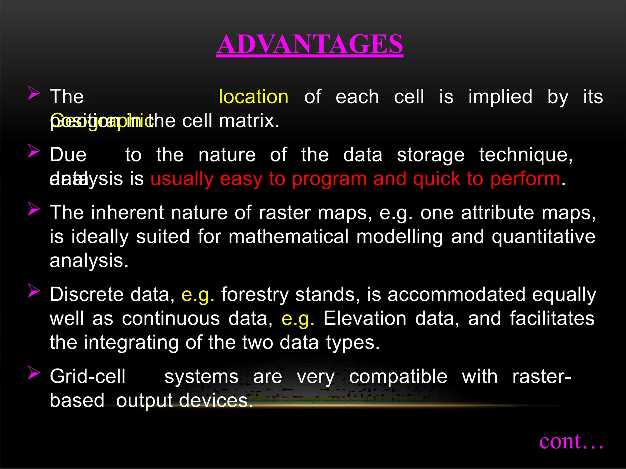  The
Geographic
location of each cell is implied by its
position in the cell matrix.
 Due to the nature of the data storage technique,
data
analysis is usually easy to program and quick to perform.
 The inherent nature of raster maps, e.g. one attribute maps,
is ideally suited for mathematical modelling and quantitative
analysis.
 Discrete data, e.g. forestry stands, is accommodated equally
well as continuous data, e.g. Elevation data, and facilitates
the integrating of the two data types.
ADVANTAGES
 Grid-cell systems are very compatible with raster-
based output devices.
cont…
 