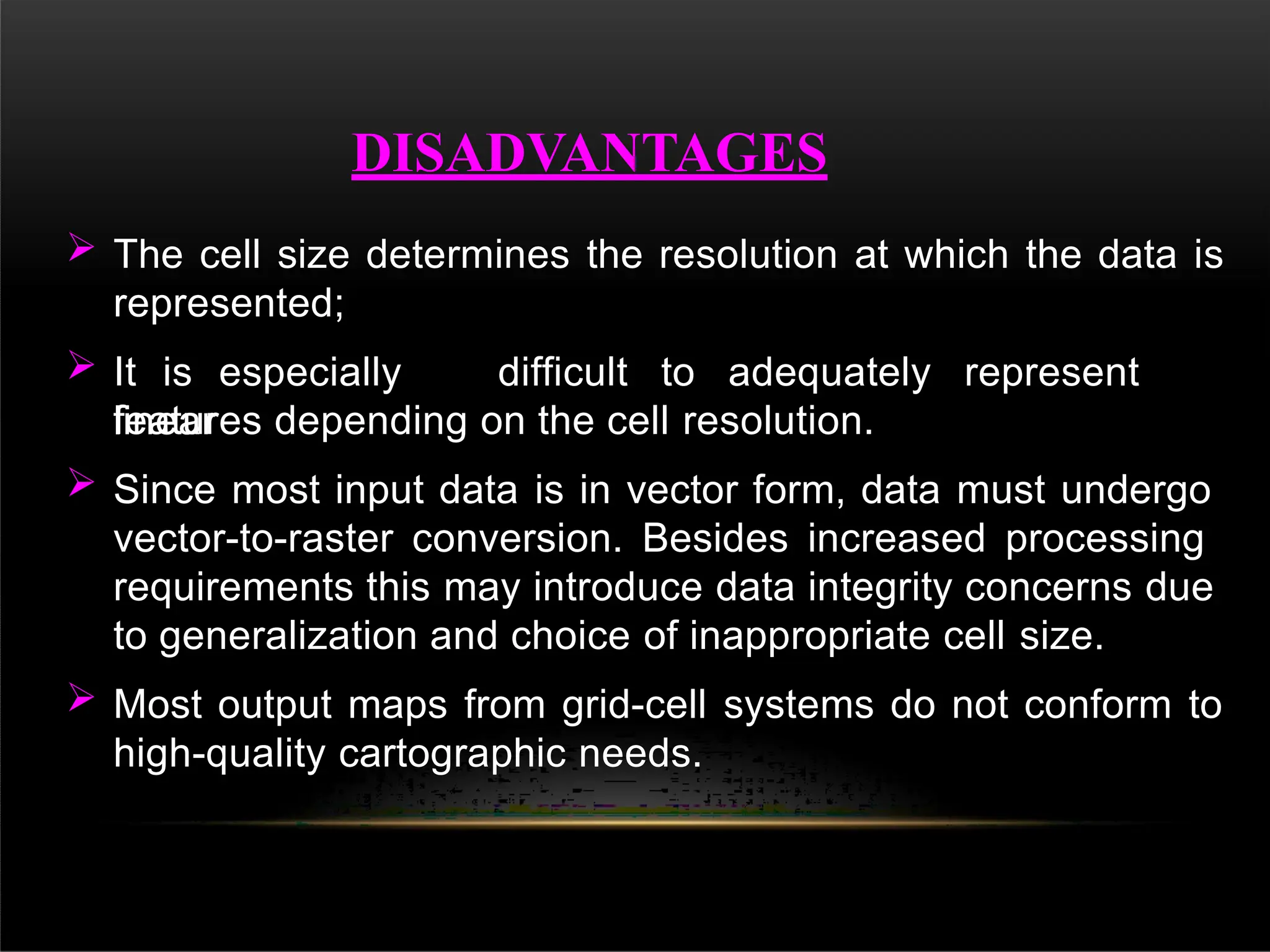  The cell size determines the resolution at which the data is
represented;
 It is especially difficult to adequately represent
linear
features depending on the cell resolution.
 Since most input data is in vector form, data must undergo
vector-to-raster conversion. Besides increased processing
requirements this may introduce data integrity concerns due
to generalization and choice of inappropriate cell size.
 Most output maps from grid-cell systems do not conform to
high-quality cartographic needs.
DISADVANTAGES
 