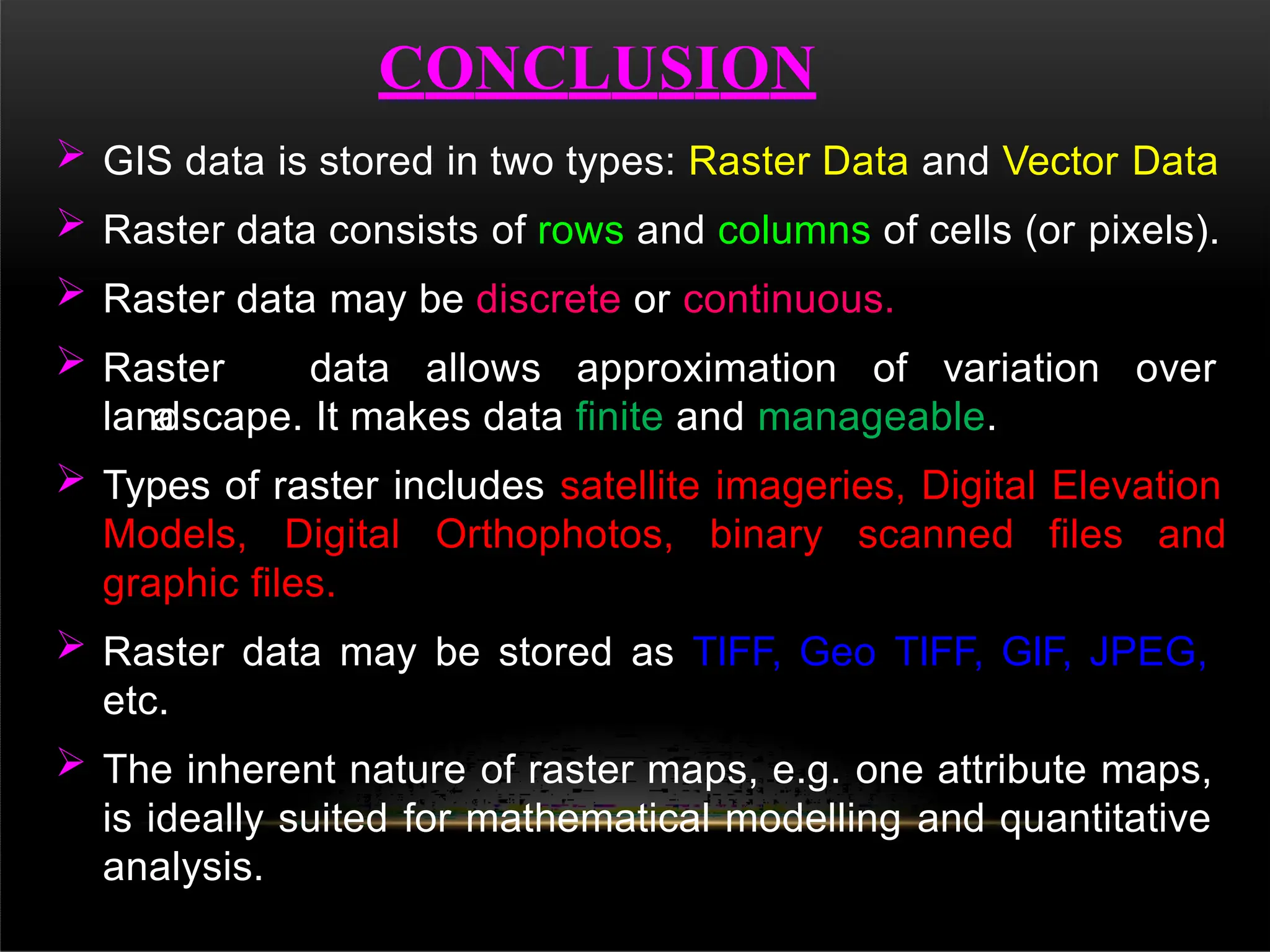 CONCLUSION
 GIS data is stored in two types: Raster Data and Vector Data
 Raster data consists of rows and columns of cells (or pixels).
 Raster data may be discrete or continuous.
 Raster data allows approximation of variation over
a
landscape. It makes data finite and manageable.
 Types of raster includes satellite imageries, Digital Elevation
Models, Digital Orthophotos, binary scanned files and
graphic files.
 Raster data may be stored as TIFF, Geo TIFF, GIF, JPEG,
etc.
 The inherent nature of raster maps, e.g. one attribute maps,
is ideally suited for mathematical modelling and quantitative
analysis.
 