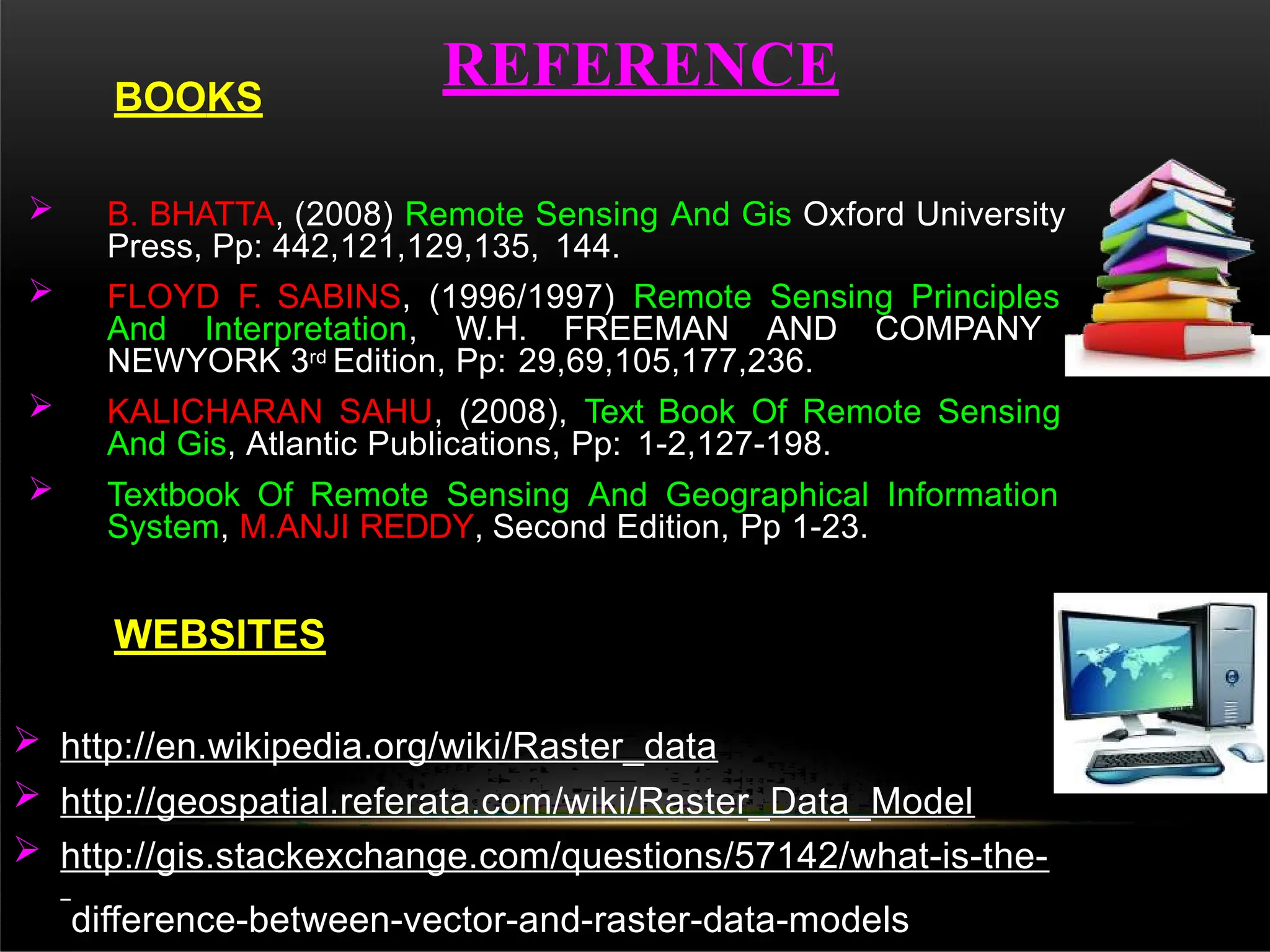 REFERENCE
 B. BHATTA, (2008) Remote Sensing And Gis Oxford University
Press, Pp: 442,121,129,135, 144.
 FLOYD F. SABINS, (1996/1997) Remote Sensing Principles
And Interpretation, W.H. FREEMAN AND COMPANY
NEWYORK 3rd Edition, Pp: 29,69,105,177,236.
 KALICHARAN SAHU, (2008), Text Book Of Remote Sensing
And Gis, Atlantic Publications, Pp: 1-2,127-198.
 Textbook Of Remote Sensing And Geographical Information
System, M.ANJI REDDY, Second Edition, Pp 1-23.
WEBSITES
 http://en.wikipedia.org/wiki/Raster_data
 http://geospatial.referata.com/wiki/Raster_Data_Model
 http://gis.stackexchange.com/questions/57142/what-is-the-
difference-between-vector-and-raster-data-models
BOOKS
 