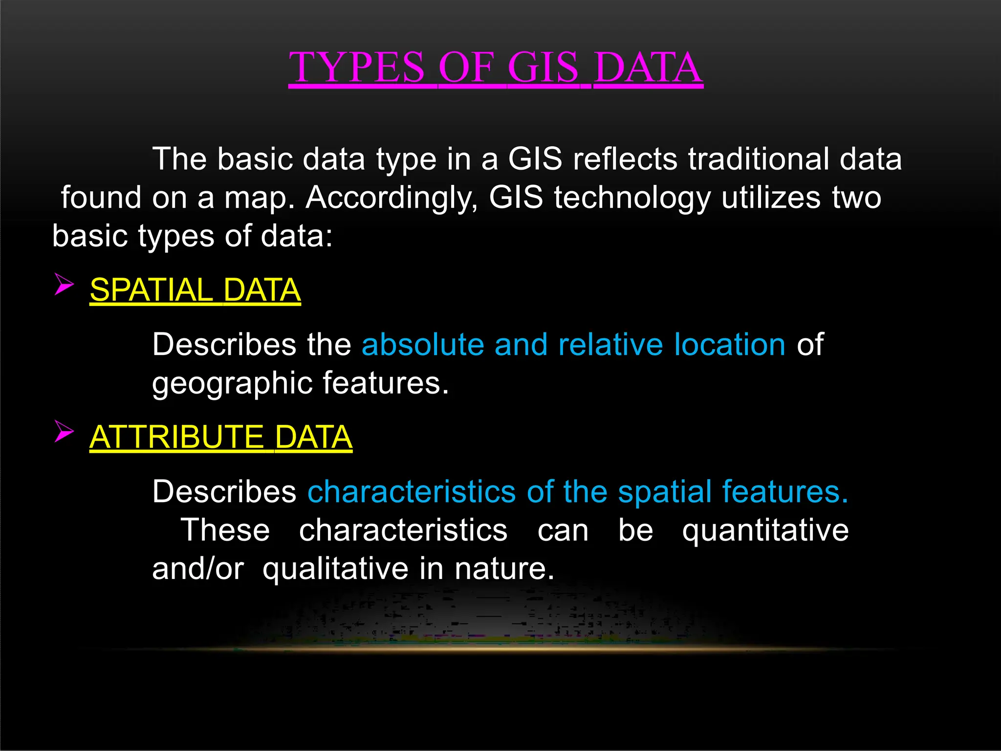 TYPES OF GIS DATA
The basic data type in a GIS reflects traditional data
found on a map. Accordingly, GIS technology utilizes two
basic types of data:
 SPATIAL DATA
Describes the absolute and relative location of
geographic features.
 ATTRIBUTE DATA
Describes characteristics of the spatial features.
These characteristics can be quantitative
and/or qualitative in nature.
 