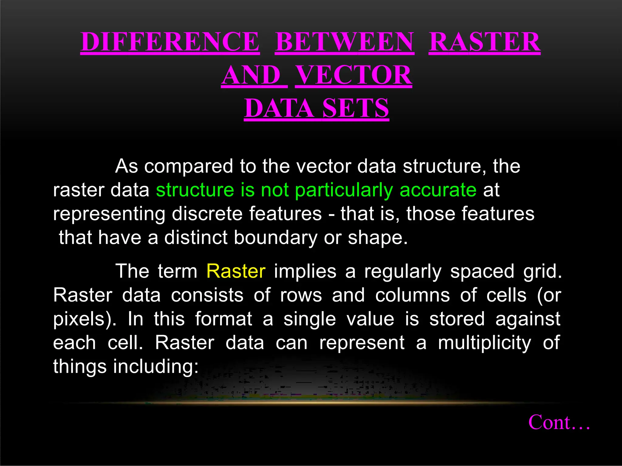DIFFERENCE BETWEEN RASTER
AND VECTOR
DATA SETS
As compared to the vector data structure, the
raster data structure is not particularly accurate at
representing discrete features - that is, those features
that have a distinct boundary or shape.
The term Raster implies a regularly spaced grid.
Raster data consists of rows and columns of cells (or
pixels). In this format a single value is stored against
each cell. Raster data can represent a multiplicity of
things including:
Cont…
 