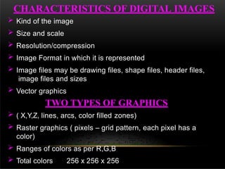  Kind of the image
 Size and scale
 Resolution/compression
 Image Format in which it is represented
 Image files may be drawing files, shape files, header files,
image files and sizes
 Vector graphics
TWO TYPES OF GRAPHICS
 ( X,Y,Z, lines, arcs, color filled zones)
 Raster graphics ( pixels – grid pattern, each pixel has a
color)
 Ranges of colors as per R,G,B
 Total colors 256 x 256 x 256
CHARACTERISTICS OF DIGITAL IMAGES
 