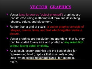  Vector (also known as "object-oriented") graphics are
constructed using mathematical formulas describing
shapes, colors, and placement.
 Rather than a grid of pixels, a vector graphic consists of
shapes, curves, lines, and text which together make a
picture.
 Vector graphics are resolution-independent--that is, they
can be scaled to any size and printed at any resolution
without losing detail or clarity.
 As a result, vector graphics are the best choice for
representing bold graphics that must retain crisp
lines when scaled to various sizes--for example,
logos.
VECTOR GRAPHICS
 