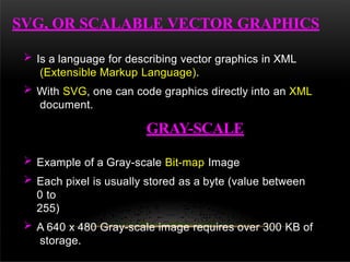 SVG, OR SCALABLE VECTOR GRAPHICS
 Is a language for describing vector graphics in XML
(Extensible Markup Language).
 With SVG, one can code graphics directly into an XML
document.
GRAY-SCALE
 Example of a Gray-scale Bit-map Image
 Each pixel is usually stored as a byte (value between
0 to
255)
 A 640 x 480 Gray-scale image requires over 300 KB of
storage.
 