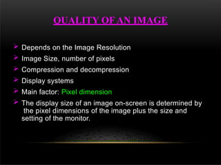  Depends on the Image Resolution
 Image Size, number of pixels
 Compression and decompression
 Display systems
 Main factor: Pixel dimension
 The display size of an image on-screen is determined by
the pixel dimensions of the image plus the size and
setting of the monitor.
QUALITY OF AN IMAGE
 