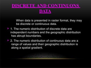 DISCRETE AND CONTINUONS
DATA
When data is presented in raster format, they may
be discrete or continuous data.
 1. The numeric distribution of discrete data are
independent numbers and the geographic distribution
has abrupt boundaries.
 2. The numeric distribution of continuous data are a
range of values and their geographic distribution is
along a spatial gradient.
 