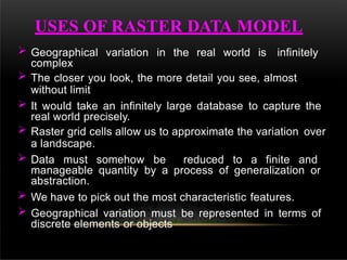 Geographical variation in the real world is infinitely
complex
 The closer you look, the more detail you see, almost
without limit
 It would take an infinitely large database to capture the
real world precisely.
 Raster grid cells allow us to approximate the variation over
a landscape.
 Data must somehow be reduced to a finite and
manageable quantity by a process of generalization or
abstraction.
 We have to pick out the most characteristic features.
 Geographical variation must be represented in terms of
discrete elements or objects
USES OF RASTER DATA MODEL
 