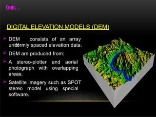  DEM consists of an array
of
uniformly spaced elevation data.
 DEM are produced from:
 A stereo-plotter and aerial
photograph with overlapping
areas.
 Satellite imagery such as SPOT
stereo model using special
software.
DIGITAL ELEVATION MODELS (DEM)
 