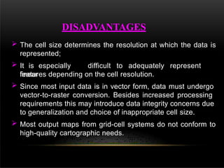  The cell size determines the resolution at which the data is
represented;
 It is especially difficult to adequately represent
linear
features depending on the cell resolution.
 Since most input data is in vector form, data must undergo
vector-to-raster conversion. Besides increased processing
requirements this may introduce data integrity concerns due
to generalization and choice of inappropriate cell size.
 Most output maps from grid-cell systems do not conform to
high-quality cartographic needs.
DISADVANTAGES
 